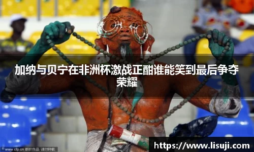 加纳与贝宁在非洲杯激战正酣谁能笑到最后争夺荣耀