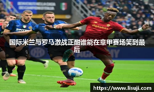 国际米兰与罗马激战正酣谁能在意甲赛场笑到最后